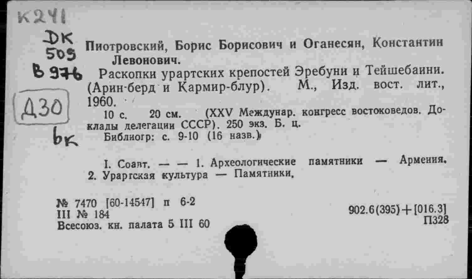 ﻿К2.ЧІ
SüS
Мн
Пиотровский, Борис Борисович и Оганесян, Константин Левонович.
Раскопки урартских крепостей Эребуни и Тейшебаини. (Аринберд и Кармир-блур). М., Изд. вост, лит., 1960. •
10 с. 20 см. (XXV Междунар. конгресс востоковедов. Доклады делегации СССР). 250 экз. Б. ц.
Библиогр: с. 9-10 (16 назв.>
I. Соавт. — — 1. Археологические памятники — Армения.
2. Урартская культура — Памятники.
№ 7470 [60-14547] п 6-2
III N° 184
Всесоюз. кн. палата 5 III 60
902.6(395)4-[016.3]
П328